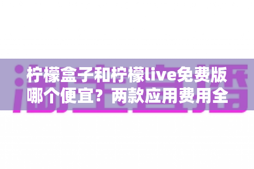 柠檬盒子和柠檬live免费版哪个便宜?两款应用费用全面对比与省钱攻略 柠檬盒子和柠檬live免费版哪个便宜?两款应用费用全面对比与省钱攻略