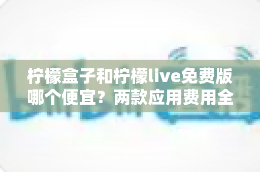 柠檬盒子和柠檬live免费版哪个便宜?两款应用费用全面对比与省钱攻略 柠檬盒子和柠檬live免费版哪个便宜?两款应用费用全面对比与省钱攻略