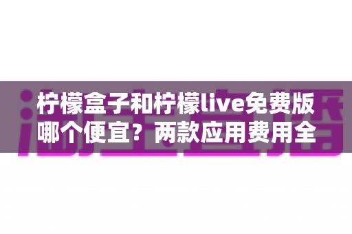 柠檬盒子和柠檬live免费版哪个便宜?两款应用费用全面对比与省钱攻略 柠檬盒子和柠檬live免费版哪个便宜?两款应用费用全面对比与省钱攻略