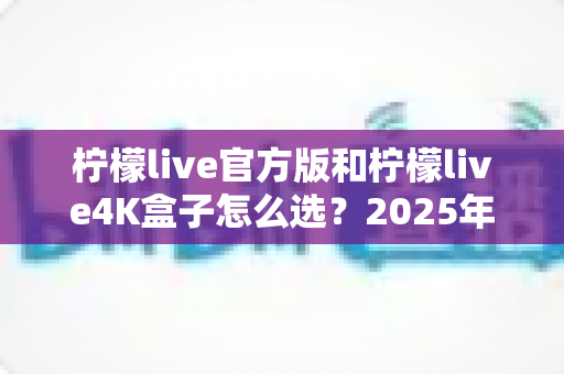 柠檬live官方版和柠檬live4K盒子怎么选？2025年最新选购指南与深度对比全解析