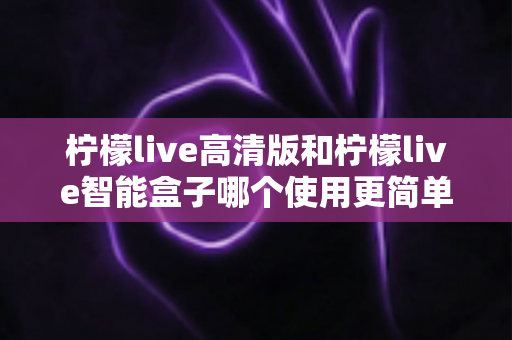 柠檬live高清版和柠檬live智能盒子哪个使用更简单？新手也能秒懂的使用体验全面对比