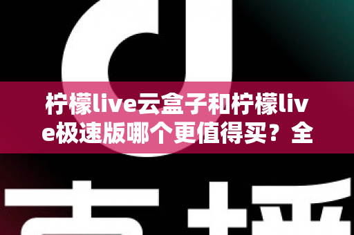 柠檬live云盒子和柠檬live极速版哪个更值得买？全方位对比评测助你理性选购
