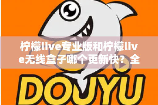柠檬live专业版和柠檬live无线盒子哪个更新快？全面对比解析帮你做出明智选择
