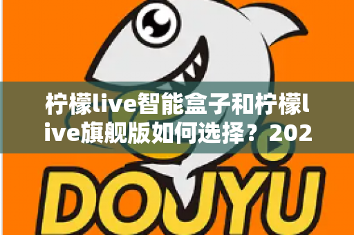 柠檬live智能盒子和柠檬live旗舰版如何选择?2024最新选购指南与深度对比全解析 柠檬live智能盒子和柠檬live旗舰版如何选择?2024最新选购指南与深度对比全解析