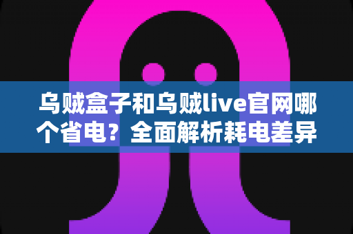 乌贼盒子和乌贼live官网哪个省电?全面解析耗电差异与实用省电指南 乌贼盒子和乌贼live官网哪个省电?全面解析耗电差异与实用省电指南