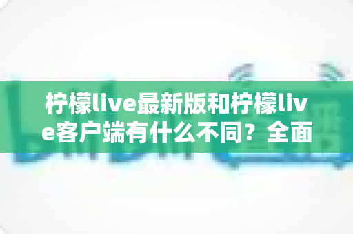 柠檬live最新版和柠檬live客户端有什么不同?全面解析两者区别与选择攻略 柠檬live最新版和柠檬live客户端有什么不同?全面解析两者区别与选择攻略