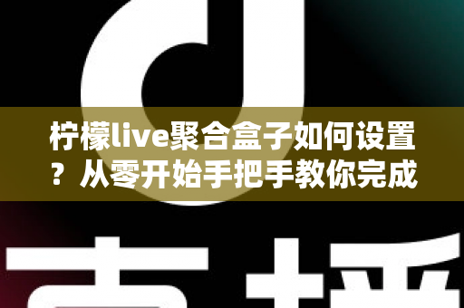 柠檬live聚合盒子如何设置？从零开始手把手教你完成安装与配置的完整教程