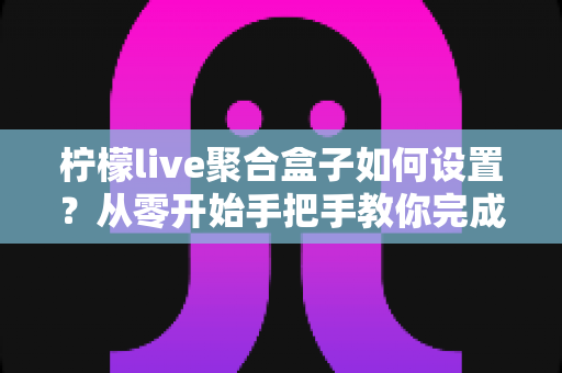 柠檬live聚合盒子如何设置？从零开始手把手教你完成安装与配置的完整教程