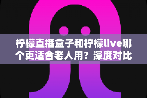 柠檬直播盒子和柠檬live哪个更适合老人用？深度对比分析，帮您为长辈挑出最省心的观看方案