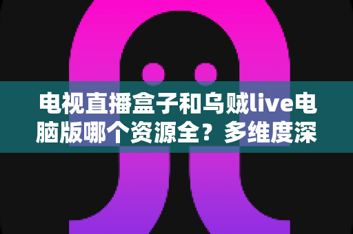 电视直播盒子和乌贼live电脑版哪个资源全？多维度深度对比帮你选出最全资源的观看方案