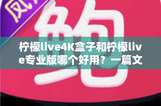 柠檬live4K盒子和柠檬live专业版哪个好用？一篇文章帮你彻底搞懂选购难题，少走弯路不花冤枉钱