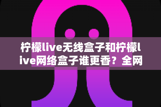柠檬live无线盒子和柠檬live网络盒子谁更香？全网最全对比评测帮你选对不踩坑