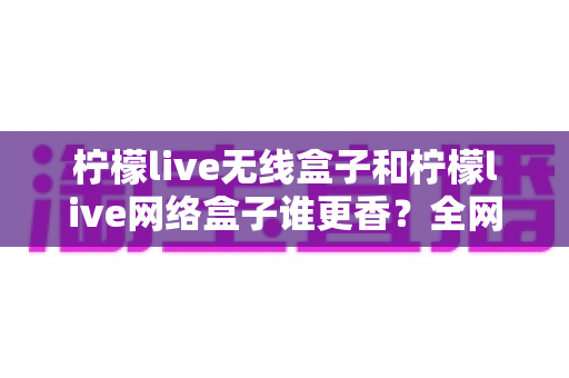 柠檬live无线盒子和柠檬live网络盒子谁更香？全网最全对比评测帮你选对不踩坑