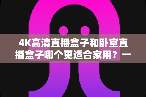 4K高清直播盒子和卧室直播盒子哪个更适合家用?一文读懂选购门道,让家庭观影体验翻倍 4K高清直播盒子和卧室直播盒子哪个更适合家用?一文读懂选购门道,让家庭观影体验翻倍