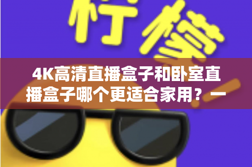 4K高清直播盒子和卧室直播盒子哪个更适合家用？一文读懂选购门道，让家庭观影体验翻倍