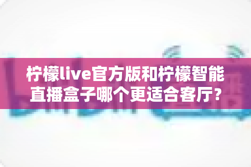 柠檬live官方版和柠檬智能直播盒子哪个更适合客厅？一篇文章帮你彻底搞懂