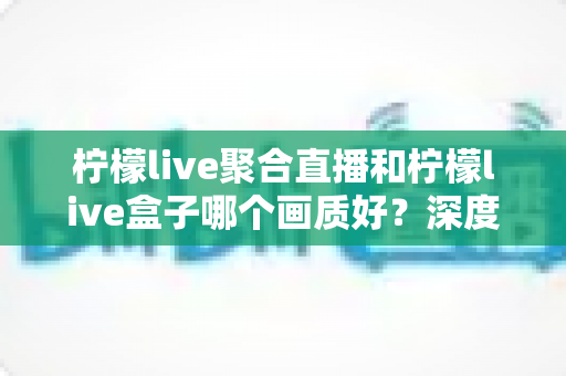 柠檬live聚合直播和柠檬live盒子哪个画质好？深度对比解析帮你选对观看方案