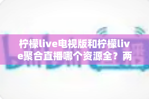 柠檬live电视版和柠檬live聚合直播哪个资源全？两大版本深度对比全解析