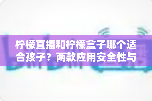 柠檬直播和柠檬盒子哪个适合孩子？两款应用安全性与家长选择全指南