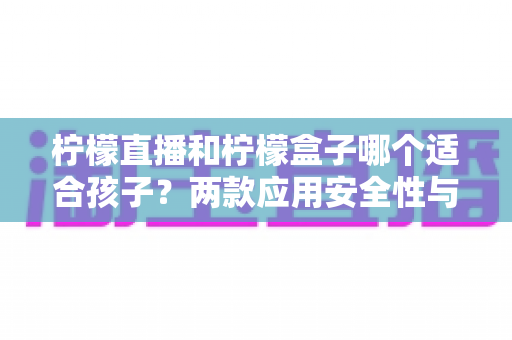 柠檬直播和柠檬盒子哪个适合孩子？两款应用安全性与家长选择全指南