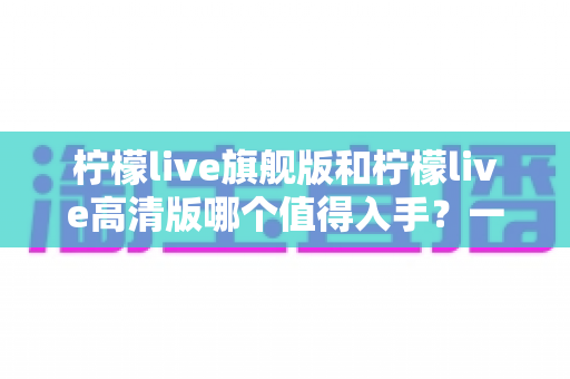 柠檬live旗舰版和柠檬live高清版哪个值得入手?一文看懂两者差异,选对版本不花冤枉钱 柠檬live旗舰版和柠檬live高清版哪个值得入手?一文看懂两者差异,选对版本不花冤枉钱
