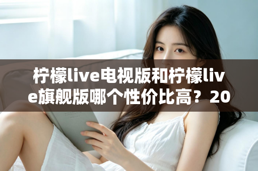 柠檬live电视版和柠檬live旗舰版哪个性价比高？2025年深度对比评测与选购指南