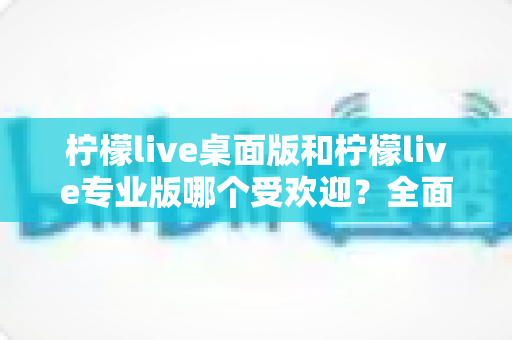 柠檬live桌面版和柠檬live专业版哪个受欢迎？全面对比分析帮你选对版本