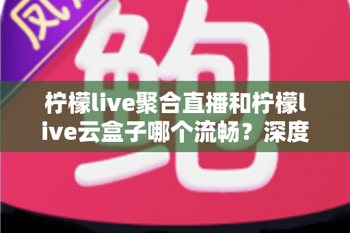 柠檬live聚合直播和柠檬live云盒子哪个流畅？深度实测对比全解析
