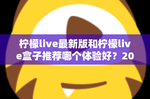 柠檬live最新版和柠檬live盒子推荐哪个体验好？2025年保姆级对比评测与选购指南