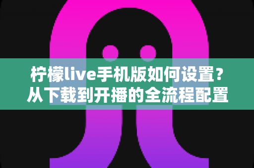 柠檬live手机版如何设置？从下载到开播的全流程配置指南