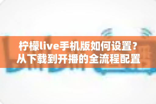 柠檬live手机版如何设置？从下载到开播的全流程配置指南