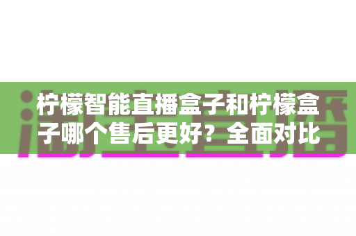柠檬智能直播盒子和柠檬盒子哪个售后更好?全面对比分析与选购指南 柠檬智能直播盒子和柠檬盒子哪个售后更好?全面对比分析与选购指南