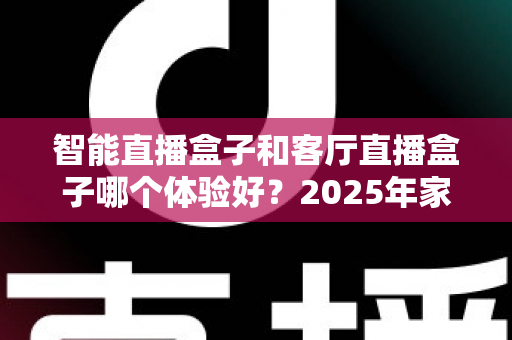 智能直播盒子和客厅直播盒子哪个体验好？2025年家庭大屏观影设备全面评测与选购指南