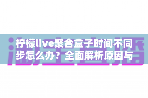 柠檬live聚合盒子时间不同步怎么办？全面解析原因与解决方法，轻松恢复精准播放体验