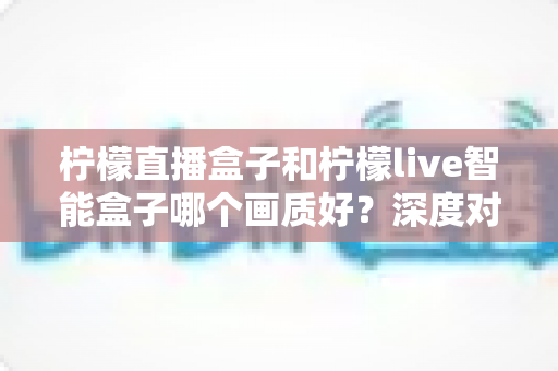 柠檬直播盒子和柠檬live智能盒子哪个画质好?深度对比解析与选购指南 柠檬直播盒子和柠檬live智能盒子哪个画质好?深度对比解析与选购指南