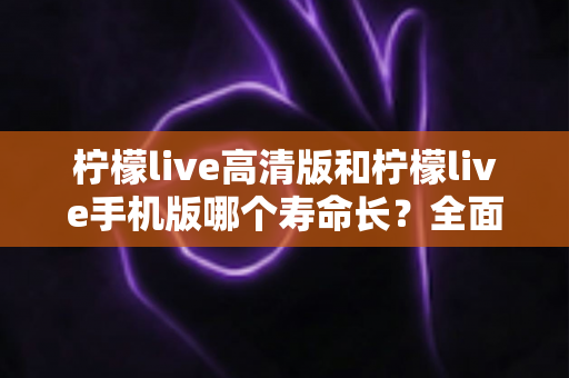 柠檬live高清版和柠檬live手机版哪个寿命长?全面对比分析与延长使用寿命实用指南 柠檬live高清版和柠檬live手机版哪个寿命长?全面对比分析与延长使用寿命实用指南