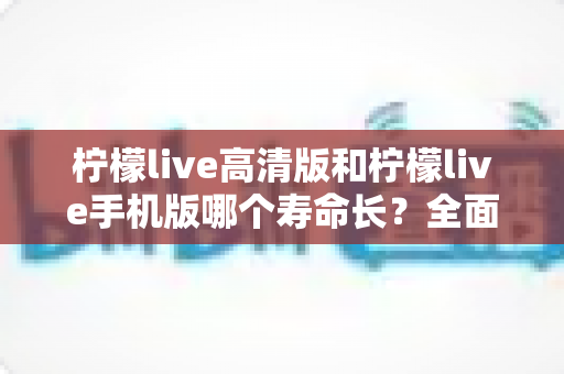柠檬live高清版和柠檬live手机版哪个寿命长?全面对比分析与延长使用寿命实用指南 柠檬live高清版和柠檬live手机版哪个寿命长?全面对比分析与延长使用寿命实用指南