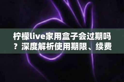柠檬live家用盒子会过期吗？深度解析使用期限、续费方法与延长寿命的实用指南