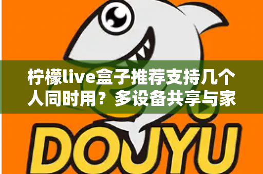 柠檬live盒子推荐支持几个人同时用?多设备共享与家庭观影全攻略 柠檬live盒子推荐支持几个人同时用?多设备共享与家庭观影全攻略