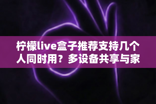 柠檬live盒子推荐支持几个人同时用?多设备共享与家庭观影全攻略 柠檬live盒子推荐支持几个人同时用?多设备共享与家庭观影全攻略