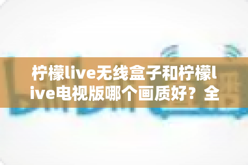 柠檬live无线盒子和柠檬live电视版哪个画质好？全维度深度对比解析，帮你选出更清晰的观看方案