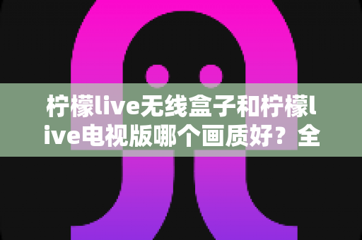 柠檬live无线盒子和柠檬live电视版哪个画质好？全维度深度对比解析，帮你选出更清晰的观看方案