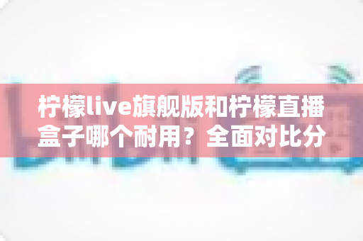 柠檬live旗舰版和柠檬直播盒子哪个耐用？全面对比分析帮你选对设备不踩坑