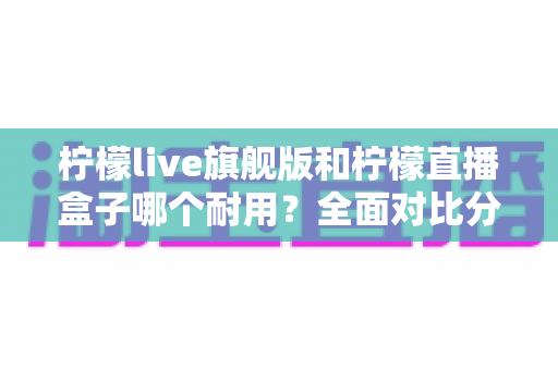 柠檬live旗舰版和柠檬直播盒子哪个耐用？全面对比分析帮你选对设备不踩坑