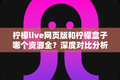 柠檬live网页版和柠檬盒子哪个资源全？深度对比分析助你选出最适合的观影方案