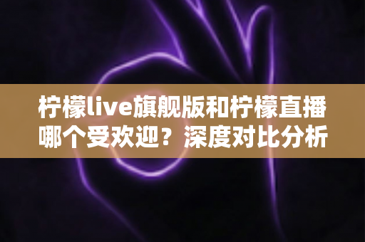 柠檬live旗舰版和柠檬直播哪个受欢迎？深度对比分析与选择指南