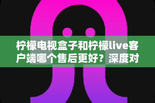 柠檬电视盒子和柠檬live客户端哪个售后更好?深度对比分析与选购避坑指南 柠檬电视盒子和柠檬live客户端哪个售后更好?深度对比分析与选购避坑指南
