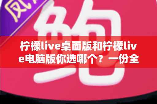 柠檬live桌面版和柠檬live电脑版你选哪个？一份全面的对比评测与选择指南
