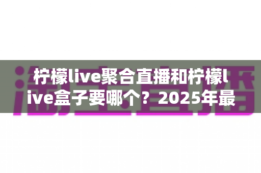 柠檬live聚合直播和柠檬live盒子要哪个?2025年最全选购对比指南,看完不再纠结! 柠檬live聚合直播和柠檬live盒子要哪个?2025年最全选购对比指南,看完不再纠结!