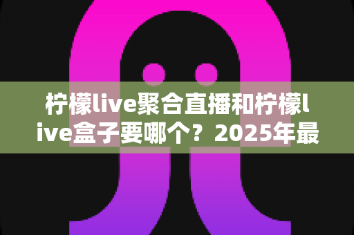 柠檬live聚合直播和柠檬live盒子要哪个?2025年最全选购对比指南,看完不再纠结! 柠檬live聚合直播和柠檬live盒子要哪个?2025年最全选购对比指南,看完不再纠结!
